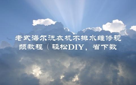 老式海尔洗衣机不排水维修视频教程（轻松DIY，省下数百元维修费）