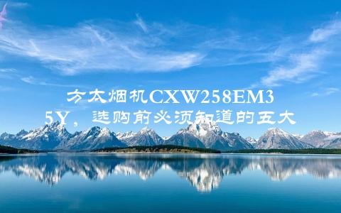 方太烟机CXW258EM35Y，选购前必须知道的五大优点