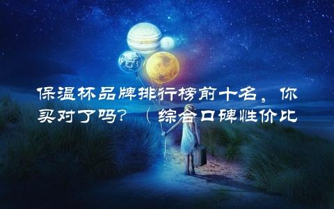 保温杯品牌排行榜前十名，你买对了吗？（综合口碑性价比评测）