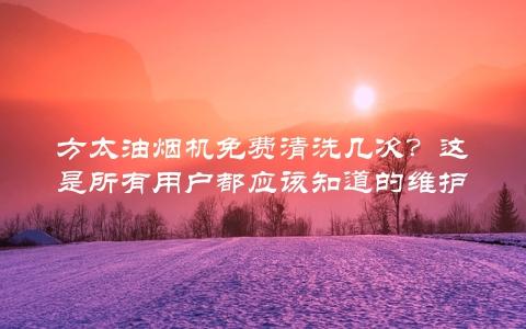 方太油烟机免费清洗几次？这是所有用户都应该知道的维护方法